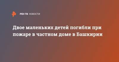 Двое маленьких детей погибли при пожаре в частном доме в Башкирии - ren.tv - Башкирия - Тюменская обл. - район Мелеузовский