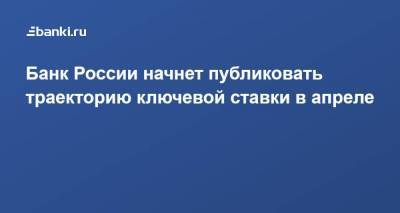 Эльвира Набиуллина - Банк России начнет публиковать траекторию ключевой ставки в апреле - smartmoney.one - Россия