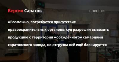 «Возможно, потребуется присутствие правоохранительных органов»: суд разрешил вывозить продукцию с территории «осаждённого» самарцами саратовского завода, но отгрузка всё ещё блокируется - nversia.ru - Саратовская обл. - Саратов