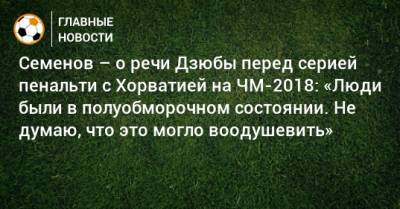 Андрей Семенов - Семенов – о речи Дзюбы перед серией пенальти с Хорватией на ЧМ-2018: «Люди были в полуобморочном состоянии. Не думаю, что это могло воодушевить» - bombardir.ru - Хорватия