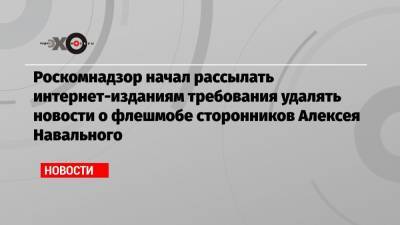 Алексей Навальный - Марья Захарова - Роскомнадзор начал рассылать интернет-изданиям требования удалять новости о флешмобе сторонников Алексея Навального - echo.msk.ru - Москва