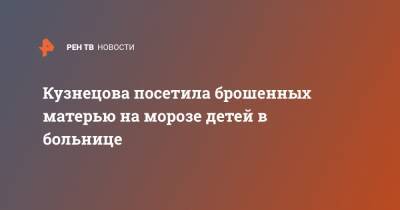 Анна Кузнецова - Кузнецова посетила брошенных матерью на морозе детей в больнице - ren.tv - Москва