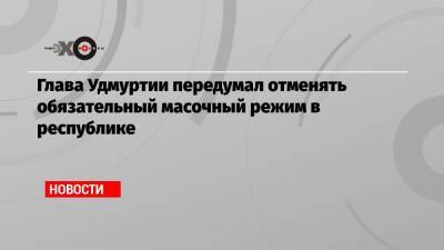 Александр Бречалов - Глава Удмуртии передумал отменять обязательный масочный режим в республике - echo.msk.ru - респ. Татарстан - респ. Удмуртия