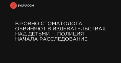 В Ровно стоматолога обвиняют в издевательствах над детьми — полиция начала расследование - bykvu.com - Ровненская обл.