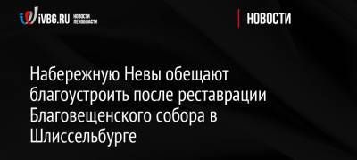 Набережную Невы обещают благоустроить после реставрации Благовещенского собора в Шлиссельбурге - ivbg.ru - Ленинградская обл. - Благовещенск