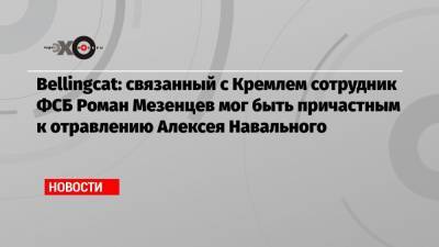 Алексей Навальный - Владимир Кара-Мурза - Христо Грозев - Bellingcat: связанный с Кремлем сотрудник ФСБ Роман Мезенцев мог быть причастным к отравлению Алексея Навального - echo.msk.ru