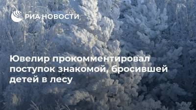 Юлия Иванова - Ювелир прокомментировал поступок знакомой, бросившей детей в лесу - ria.ru - Москва