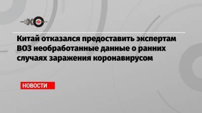 Китай отказался предоставить экспертам ВОЗ необработанные данные о ранних случаях заражения коронавирусом - echo.msk.ru - Ухань