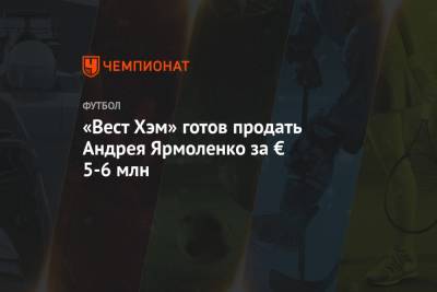 Андрей Ярмоленко - «Вест Хэм» готов продать Андрея Ярмоленко за € 5-6 млн - championat.com - Англия