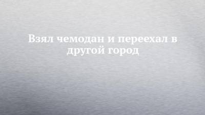 Взял чемодан и переехал в другой город - chelny-izvest.ru - респ. Татарстан