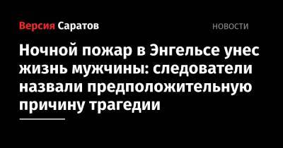Ночной пожар в Энгельсе унес жизнь мужчины: следователи назвали предположительную причину трагедии - nversia.ru