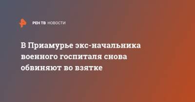 В Приамурье экс-начальника военного госпиталя снова обвиняют во взятке - ren.tv