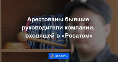 Арестованы бывшие руководители компании, входящей в «Росатом» - news.mail.ru
