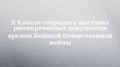 В Казани открылась выставка рассекреченных документов времен Великой Отечественной войны - chelny-izvest.ru - респ. Татарстан - Казань