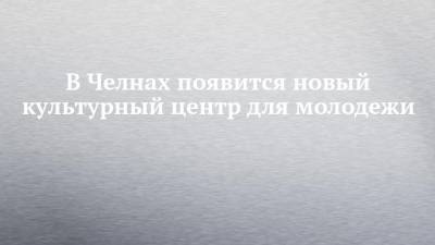 В Челнах появится новый культурный центр для молодежи - chelny-izvest.ru - Набережные Челны