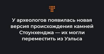 У археологов появилась новая версия происхождения камней Стоунхенджа — их могли переместить из Уэльса - hromadske.ua