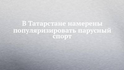 В Татарстане намерены популяризировать парусный спорт - chelny-izvest.ru - респ. Татарстан
