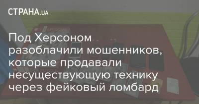 Под Херсоном разоблачили мошенников, которые продавали несуществующую технику через фейковый ломбард - strana.ua - Херсон - Херсонская Область