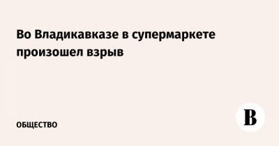 Во Владикавказе в супермаркете произошел взрыв - vedomosti.ru - респ. Алания - Владикавказ