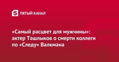 «Самый расцвет для мужчины»: актер Ташлыков о смерти коллеги по «Следу» Валкмана - 5-tv.ru