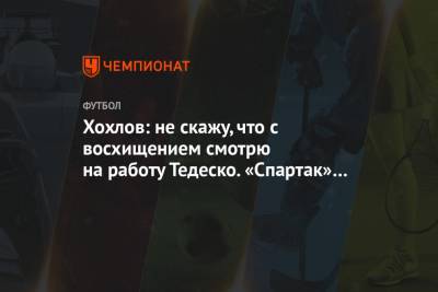 Дмитрий Хохлов - Доменико Тедеско - Сандро Шварц - Хохлов: не скажу, что с восхищением смотрю на работу Тедеско. «Спартак» может играть лучше - championat.com - Москва