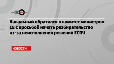 Алексей Навальный - Навальный обратился в комитет министров СЕ с просьбой начать разбирательство из-за неисполнения решений ЕСПЧ - echo.msk.ru