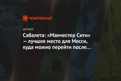 Лионеля Месси - Сабалета: «Манчестер Сити» — лучшее место для Месси, куда можно перейти после «Барселоны» - championat.com - Аргентина