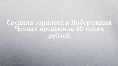 Средняя зарплата в Набережных Челнах превысила 40 тысяч рублей - chelny-izvest.ru - Набережные Челны