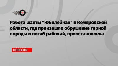 Работа шахты «Юбилейная» в Кемеровской области, где произошло обрушение горной породы и погиб рабочий, приостановлена - echo.msk.ru - Кемеровская обл.