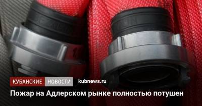 Пожар на Адлерском рынке полностью потушен - kubnews.ru - Сочи - Краснодарский край