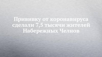 Прививку от коронавируса сделали 7,5 тысячи жителей Набережных Челнов - chelny-izvest.ru - Набережные Челны