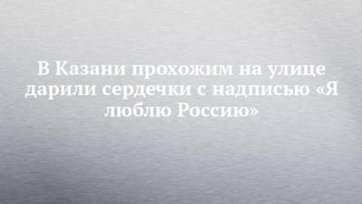 В Казани прохожим на улице дарили сердечки с надписью «Я люблю Россию» - chelny-izvest.ru - респ. Татарстан - Казань