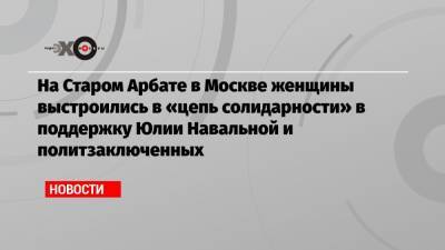 Юлия Навальная - На Старом Арбате в Москве женщины выстроились в «цепь солидарности» в поддержку Юлии Навальной и политзаключенных - echo.msk.ru - Москва - Белоруссия