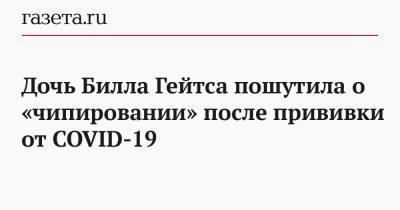 Вильям Гейтс - Дочь Билла Гейтса пошутила о «чипировании» после прививки от COVID-19 - gazeta.ru