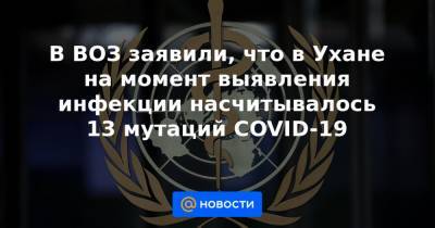 В ВОЗ заявили, что в Ухане на момент выявления инфекции насчитывалось 13 мутаций COVID-19 - news.mail.ru - Ухань