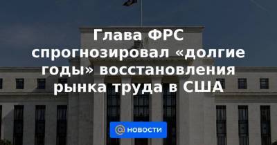 Глава ФРС спрогнозировал «долгие годы» восстановления рынка труда в США - smartmoney.one - США