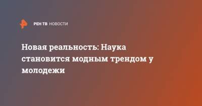 Новая реальность: Наука становится модным трендом у молодежи - ren.tv - Россия