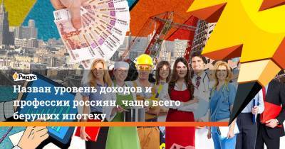 Назван уровень доходов и профессии россиян, чаще всего берущих ипотеку - ridus.ru