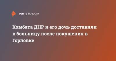 Комбата ДНР и его дочь доставили в больницу после покушения в Горловке - ren.tv - ДНР - Горловка