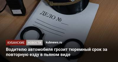 Водителю автомобиля грозит тюремный срок за повторную езду в пьяном виде - kubnews.ru