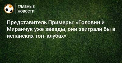 Александр Головин - Алексей Миранчук - Эдгар Севикян - Представитель Примеры: «Головин и Миранчук уже звезды, они заиграли бы в испанских топ-клубах» - bombardir.ru - Испания - Монако