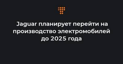 Jaguar планирует перейти на производство электромобилей до 2025 года - hromadske.ua - Англия