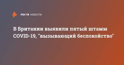 В Британии выявили пятый штамм COVID-19, "вызывающий беспокойство" - ren.tv - США - Англия - Австралия - Испания - Канада - Гана - Дания - Нигерия - Иордания