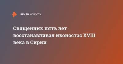 Священник пять лет восстанавливал иконостас XVIII века в Сирии - ren.tv - Сирия
