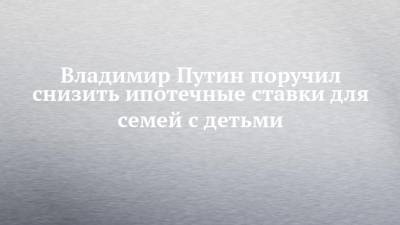 Владимир Путин - Михаил Мишустин - Эльвира Набиуллина - Владимир Путин поручил снизить ипотечные ставки для семей с детьми - chelny-izvest.ru