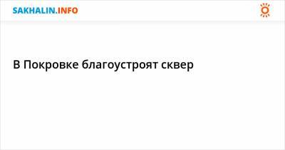 В Покровке благоустроят сквер - sakhalin.info - Советск