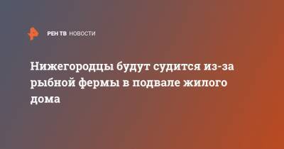 Нижегородцы будут судится из-за рыбной фермы в подвале жилого дома - ren.tv - Нижний Новгород - Нижний Новгород
