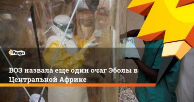 ВОЗ назвала еще один очаг Эболы в Центральной Африке - ridus.ru - Конго - Гвинея