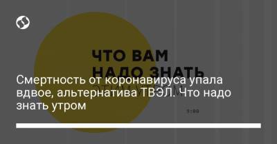 Борис Давиденко - Смертность от коронавируса упала вдвое, альтернатива ТВЭЛ. Что надо знать утром - liga.net - Украина