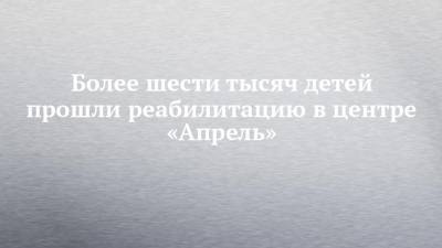 Более шести тысяч детей прошли реабилитацию в центре «Апрель» - chelny-izvest.ru - респ. Татарстан